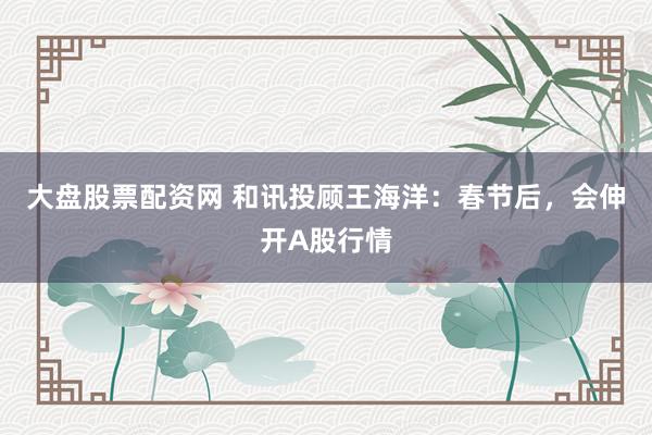 大盘股票配资网 和讯投顾王海洋：春节后，会伸开A股行情