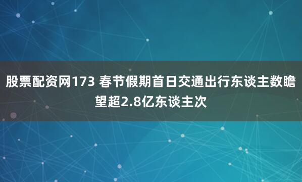 股票配资网173 春节假期首日交通出行东谈主数瞻望超2.8亿东谈主次