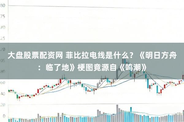 大盘股票配资网 菲比拉电线是什么？《明日方舟：临了地》梗图竟源自《鸣潮》