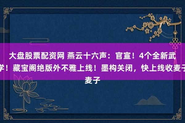 大盘股票配资网 燕云十六声：官宣！4个全新武学！藏宝阁绝版外不雅上线！墨构关闭，快上线收麦子