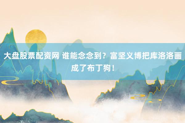 大盘股票配资网 谁能念念到？富坚义博把库洛洛画成了布丁狗！