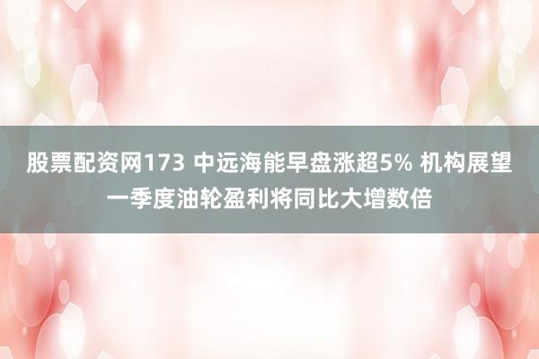 股票配资网173 中远海能早盘涨超5% 机构展望一季度油轮盈利将同比大增数倍