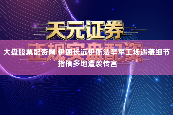 大盘股票配资网 伊朗长远伊斯法罕军工场遇袭细节 指摘多地遭袭传言