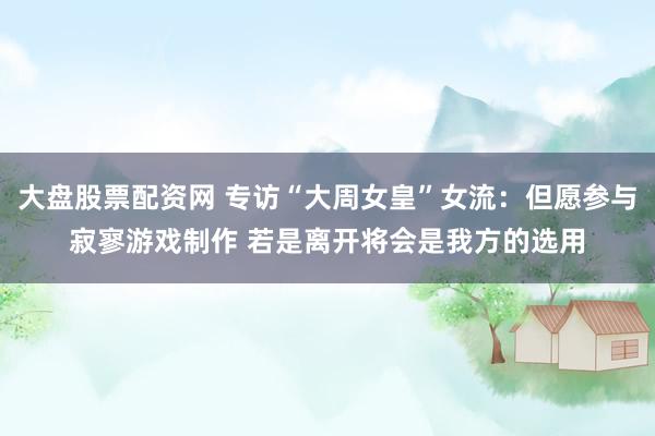 大盘股票配资网 专访“大周女皇”女流：但愿参与寂寥游戏制作 若是离开将会是我方的选用