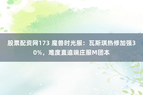 股票配资网173 魔兽时光服：瓦斯琪热修加强30%，难度直追端庄服M团本