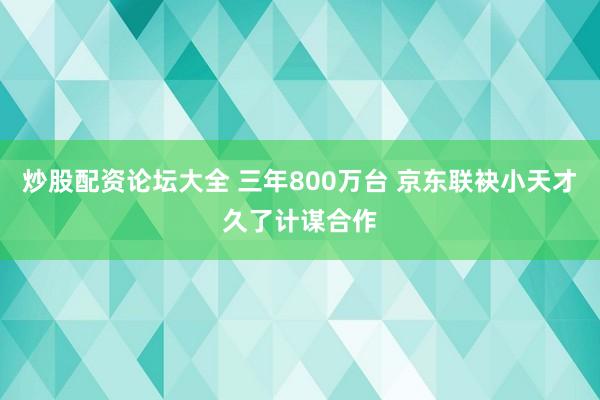 炒股配资论坛大全 三年800万台 京东联袂小天才久了计谋合作