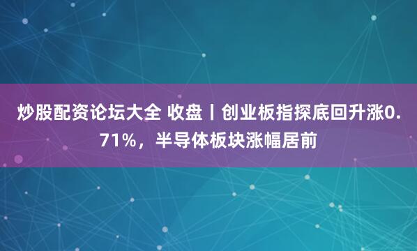 炒股配资论坛大全 收盘丨创业板指探底回升涨0.71%，半导体板块涨幅居前