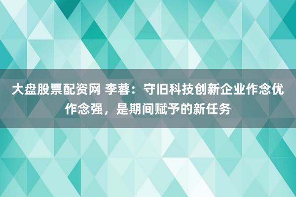 大盘股票配资网 李蓉：守旧科技创新企业作念优作念强，是期间赋予的新任务