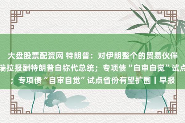 大盘股票配资网 特朗普：对伊朗整个的贸易伙伴征收25%关税；委内瑞拉报酬特朗普自称代总统；专项债“自审自觉”试点省份有望扩围丨早报