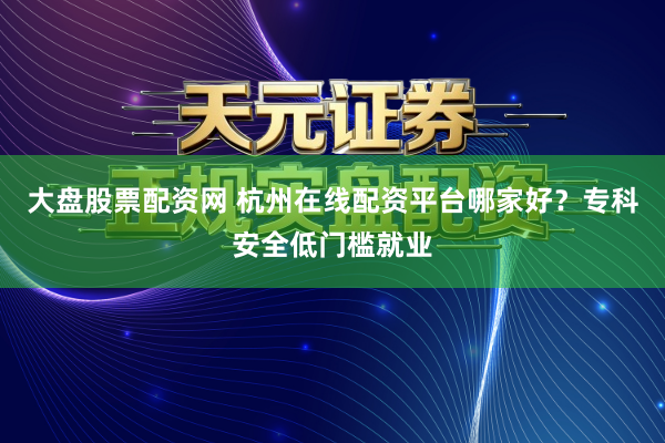 大盘股票配资网 杭州在线配资平台哪家好？专科安全低门槛就业