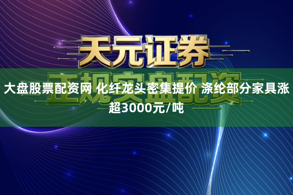 大盘股票配资网 化纤龙头密集提价 涤纶部分家具涨超3000元/吨