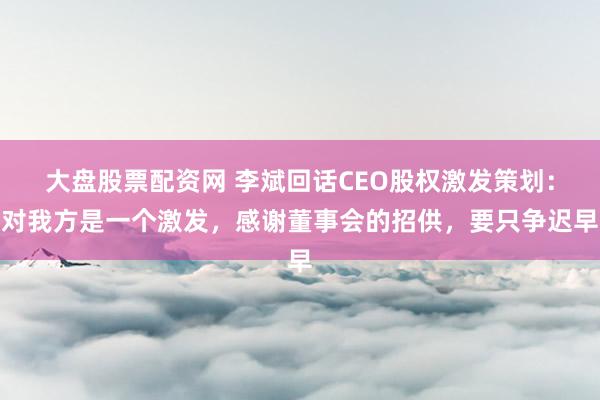 大盘股票配资网 李斌回话CEO股权激发策划:对我方是一个激发,感谢董事会的招供,要只争迟早