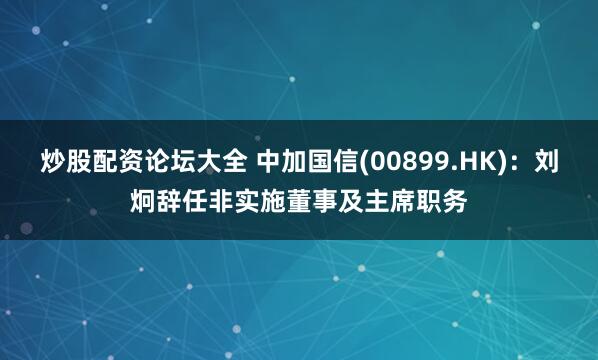 炒股配资论坛大全 中加国信(00899.HK)：刘炯辞任非实施董事及主席职务