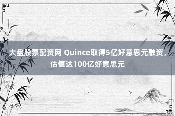 大盘股票配资网 Quince取得5亿好意思元融资,估值达100亿好意思元