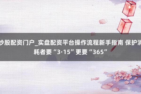 炒股配资门户_实盘配资平台操作流程新手指南 保护消耗者要“3·15”更要“365”