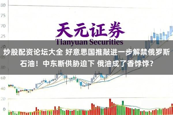 炒股配资论坛大全 好意思国推敲进一步解禁俄罗斯石油！中东断供胁迫下 俄油成了香饽饽？
