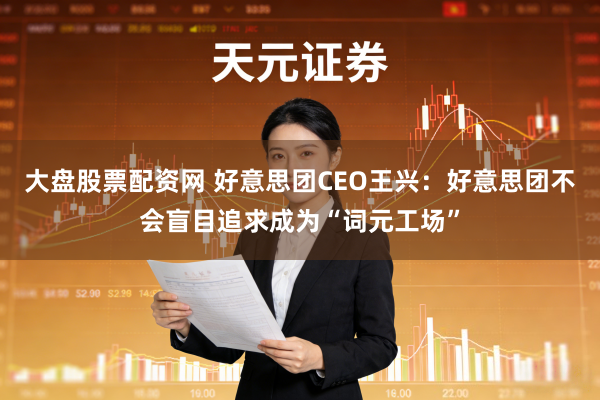 大盘股票配资网 好意思团CEO王兴：好意思团不会盲目追求成为“词元工场”