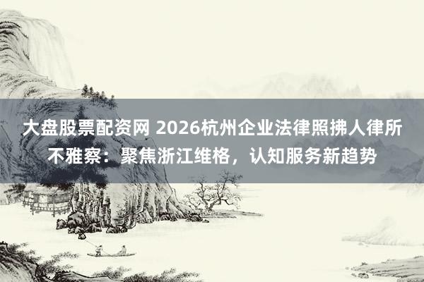 大盘股票配资网 2026杭州企业法律照拂人律所不雅察:聚焦浙江维格,认知服务新趋势