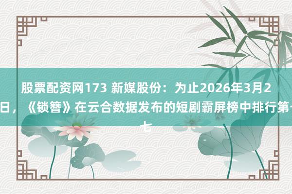 股票配资网173 新媒股份：为止2026年3月25日，《锁簪》在云合数据发布的短剧霸屏榜中排行第七