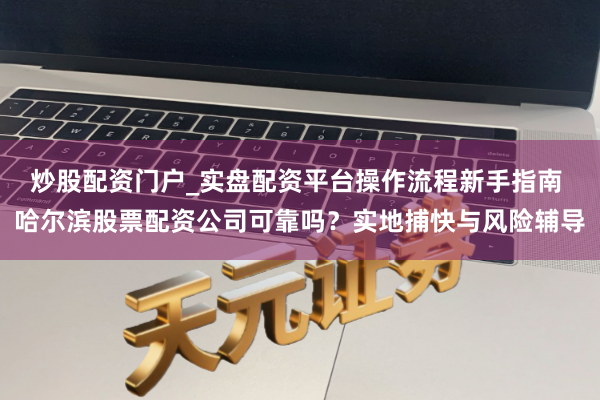 炒股配资门户_实盘配资平台操作流程新手指南 哈尔滨股票配资公司可靠吗？实地捕快与风险辅导