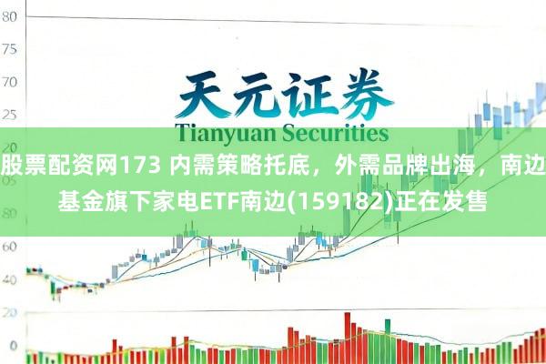 股票配资网173 内需策略托底，外需品牌出海，南边基金旗下家电ETF南边(159182)正在发售
