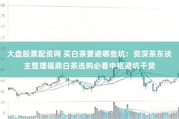 大盘股票配资网 买白茶要避哪些坑：资深茶东谈主整理福鼎白茶选购必看中枢避坑干货