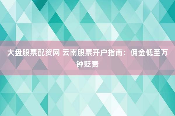 大盘股票配资网 云南股票开户指南：佣金低至万钟贬责
