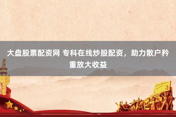 大盘股票配资网 专科在线炒股配资，助力散户矜重放大收益