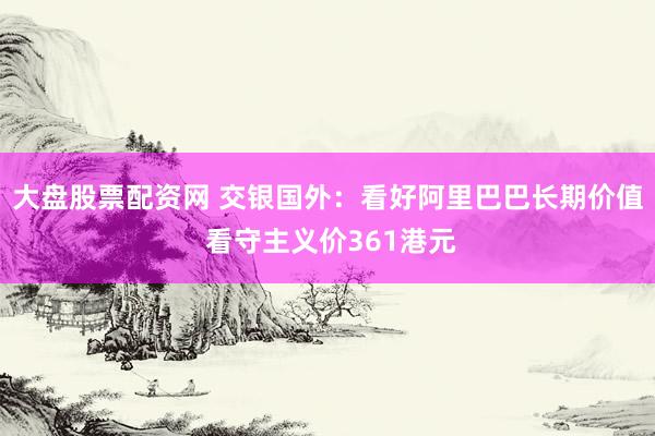 大盘股票配资网 交银国外：看好阿里巴巴长期价值 看守主义价361港元