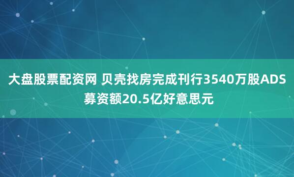 大盘股票配资网 贝壳找房完成刊行3540万股ADS 募资额20.5亿好意思元