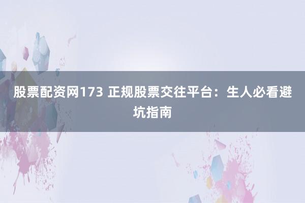 股票配资网173 正规股票交往平台：生人必看避坑指南