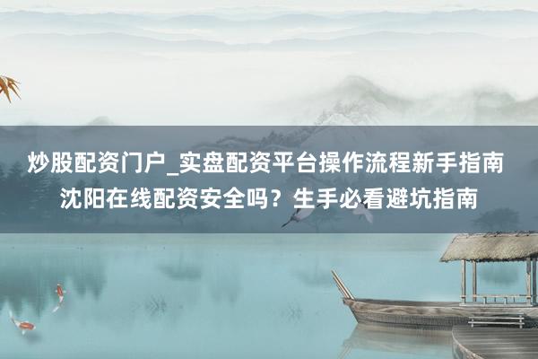 炒股配资门户_实盘配资平台操作流程新手指南 沈阳在线配资安全吗？生手必看避坑指南