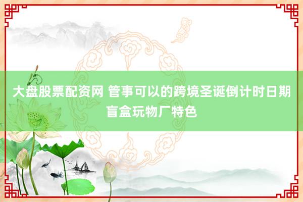 大盘股票配资网 管事可以的跨境圣诞倒计时日期盲盒玩物厂特色