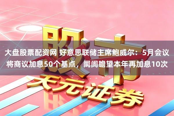 大盘股票配资网 好意思联储主席鲍威尔：5月会议将商议加息50个基点，阛阓瞻望本年再加息10次