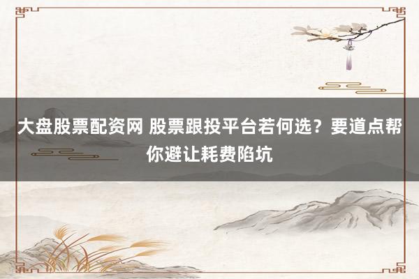 大盘股票配资网 股票跟投平台若何选？要道点帮你避让耗费陷坑