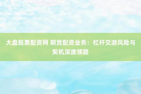大盘股票配资网 期货配资业务：杠杆交游风险与契机深度领路