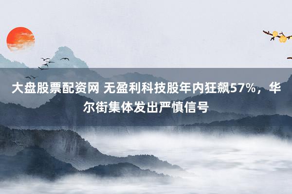 大盘股票配资网 无盈利科技股年内狂飙57%，华尔街集体发出严慎信号