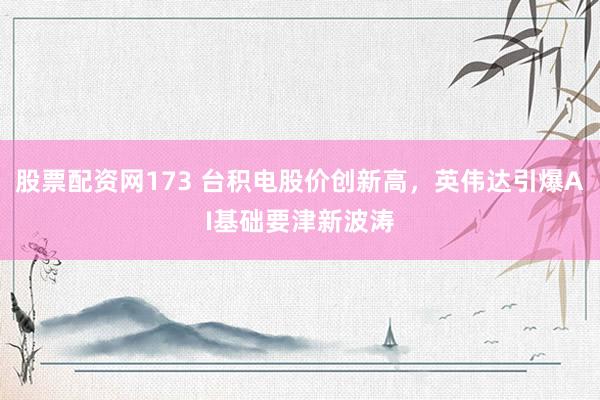 股票配资网173 台积电股价创新高，英伟达引爆AI基础要津新波涛