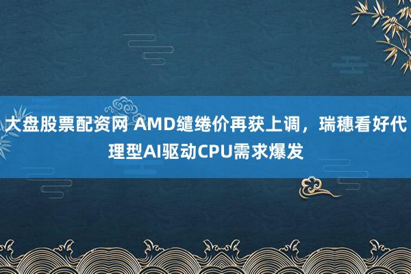 大盘股票配资网 AMD缱绻价再获上调，瑞穗看好代理型AI驱动CPU需求爆发