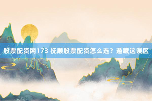 股票配资网173 抚顺股票配资怎么选？遁藏这误区
