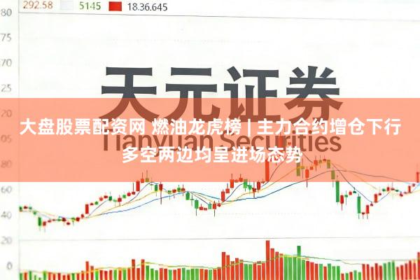 大盘股票配资网 燃油龙虎榜 | 主力合约增仓下行 多空两边均呈进场态势