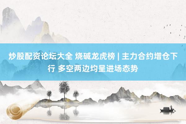 炒股配资论坛大全 烧碱龙虎榜 | 主力合约增仓下行 多空两边均呈进场态势