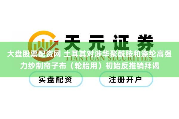 大盘股票配资网 土耳其对涉华聚酰胺和涤纶高强力纱制帘子布（轮胎用）初始反推销拜谒