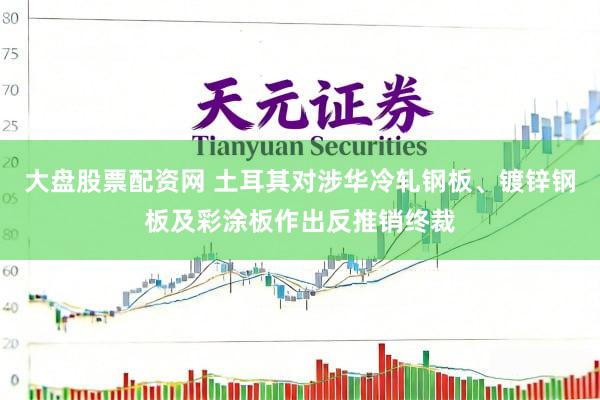 大盘股票配资网 土耳其对涉华冷轧钢板、镀锌钢板及彩涂板作出反推销终裁