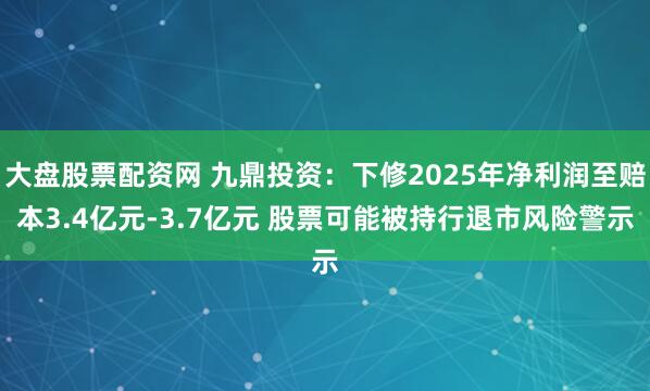 大盘股票配资网 九鼎投资：下修2025年净利润至赔本3.4亿元-3.7亿元 股票可能被持行退市风险警示