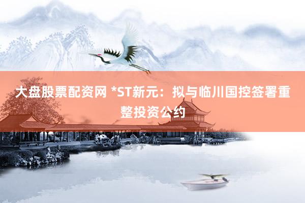 大盘股票配资网 *ST新元：拟与临川国控签署重整投资公约