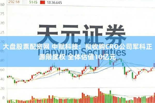 大盘股票配资网 中赋科技：拟收购CRO公司军科正源限度权 全体估值10亿元