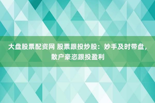 大盘股票配资网 股票跟投炒股：妙手及时带盘，散户豪恣跟投盈利