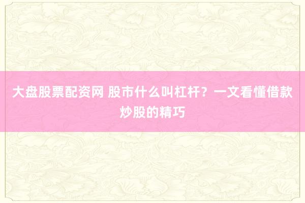 大盘股票配资网 股市什么叫杠杆？一文看懂借款炒股的精巧