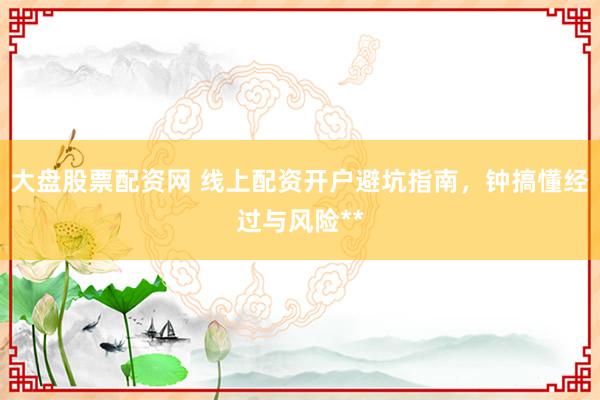 大盘股票配资网 线上配资开户避坑指南，钟搞懂经过与风险**